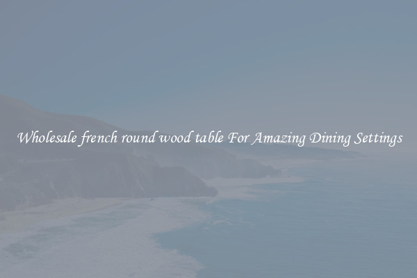 Wholesale french round wood table For Amazing Dining Settings