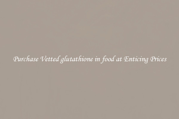 Purchase Vetted glutathione in food at Enticing Prices