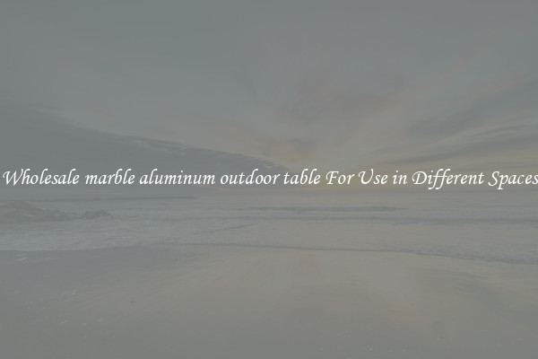 Wholesale marble aluminum outdoor table For Use in Different Spaces