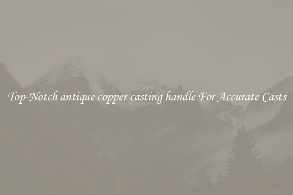 Top-Notch antique copper casting handle For Accurate Casts